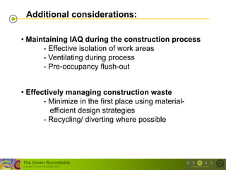 Additional considerations:

• Maintaining IAQ during the construction process
      - Effective isolation of work areas
      - Ventilating during process
      - Pre-occupancy flush-out


• Effectively managing construction waste
       - Minimize in the first place using material-
         efficient design strategies
       - Recycling/ diverting where possible




The Green Roundtable
(copyright © Green Roundtable 2007)
 