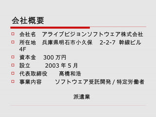 会社概要
 会社名　アライブビジョンソフトウェア株式会社
 所在地　兵庫県明石市小久保　 2-2-7 幹線ビル
4F
 資本金　 300 万円
 設立　　 2003 年 5 月
 代表取締役　　髙橋和浩
 事業内容　 ソフトウェア受託開発 / 特定労働者
　　　
　　　　　　　　　　　派遣業
 