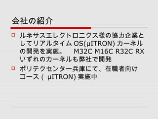 会社の紹介
 ルネサスエレクトロニクス様の協力企業と
してリアルタイム OS(μITRON) カーネル
の開発を実施。　 M32C M16C R32C RX
いずれのカーネルも弊社で開発
 ポリテクセンター兵庫にて、在職者向け
コース（ μITRON) 実施中
 