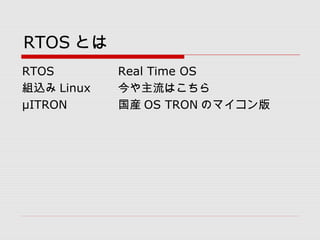RTOS とは
RTOS Real Time OS
組込み Linux 今や主流はこちら
μITRON 国産 OS TRON のマイコン版
 