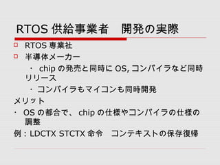 RTOS 供給事業者　開発の実際
 RTOS 専業社
 半導体メーカー
　　・ chip の発売と同時に OS, コンパイラなど同時
リリース
　　・コンパイラもマイコンも同時開発
メリット
・ OS の都合で、 chip の仕様やコンパイラの仕様の
調整
例 : LDCTX STCTX 命令　コンテキストの保存復帰
 