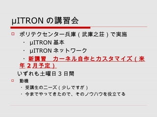 μITRON の講習会
 ポリテクセンター兵庫（武庫之荘）で実施
　　・ μITRON 基本
　　・ μITRON ネットワーク
　　・新講習　カーネル自作とカスタマイズ（来
年 2 月予定）
　いずれも土曜日 3 日間
 動機
　　・受講生のニーズ（少しですが）
　　・今までやってきたので、そのノウハウを役立てる
 