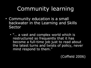 Community learning Community education is a small backwater in the Learning and Skills Sector  “…   a vast and complex world which is restructured so frequently that it has become a full-time job just to read about the latest turns and twists of policy, never mind respond to them.”  (Coffield 2006) 