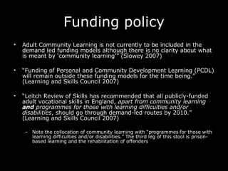 Funding policy Adult Community Learning is not currently to be included in the demand led funding models although there is no clarity about what is meant by ‘community learning’” (Slowey 2007) “ Funding of Personal and Community Development Learning (PCDL) will remain outside these funding models for the time being.” (Learning and Skills Council 2007)  “ Leitch Review of Skills has recommended that all publicly-funded adult vocational skills in England,  apart from community learning  and  programmes for those with learning difficulties and/or disabilities , should go through demand-led routes by 2010.” (Learning and Skills Council 2007)  Note the collocation of community learning with “programmes for those with learning difficulties and/or disabilities.” The third leg of this stool is prison-based learning and the rehabilitation of offenders 