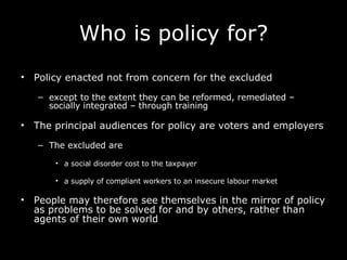 Who is policy for? Policy enacted not from concern for the excluded except to the extent they can be reformed, remediated – socially integrated – through training The principal audiences for policy are voters and employers The excluded are a social disorder cost to the taxpayer a supply of compliant workers to an insecure labour market  People may therefore see themselves in the mirror of policy as problems to be solved for and by others, rather than agents of their own world   