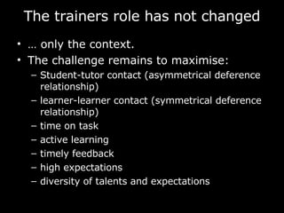 The trainers role  has not changed …  only the context.  The challenge remains to maximise: Student-tutor contact (asymmetrical deference relationship) learner-learner contact (symmetrical deference relationship) time on task active learning timely feedback high expectations diversity of talents and expectations  