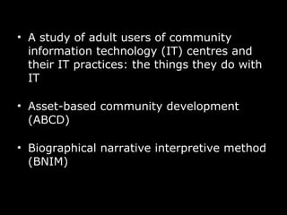 A study of adult users of community information technology (IT) centres and their IT practices: the things they do with IT  Asset-based community development (ABCD) Biographical narrative interpretive method (BNIM) 