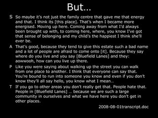 But… S So maybe it’s not just the family centre that gave me that energy and that. I think its [this place]. That’s when I became more energised. Moving up here. Coming away from what I’d always been brought up with, to coming here, where, you know I’ve got that sense of belonging and my child’s the happiest I think she’ll ever be. A That’s good, because they tend to give this estate such a bad name and a lot of people are afraid to come onto [it]. Because they say where do you live and you say [Bluefield Lanes] and they: aowwooh, how can you live up there.  P Like you were saying about walking up the street you can walk from one place to another. I think that everyone can say that. You’re bound to run into someone you know and even if you don’t know they’ll all say hello, you know what I mean … T If you go to other areas you don’t really get that. People hate that. People in [Bluefield Lanes]  …  because we are such a large community in ourselves and what we have here you don’t get in other places.  2 008-08-01transcript.doc 