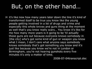 But, on the other hand… H it’s like now how many years later down the line it’s kind of transformed itself to be true you know like the young people getting involved in a lot of drugs and crime and especially this whole knives and guns thing at the moment as well that’s you know really scary …  You know it’s like for me how many more years is it going to be ‘til actually those guns are out because everyone knows somebody in [the city] who’s got some kind of gun or weapon you know what I mean, I don’t care what anyone says somebody knows somebody that’s got something you know and it’s just like because you know we’re not in London or Birmingham, you’re not hearing gunshots every five minutes it’s only a matter of time. 2008-07-04transcript.doc 