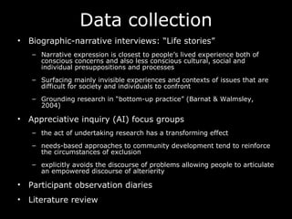 Data collection Biographic-narrative interviews: “Life stories” Narrative expression is closest to people’s lived experience both of conscious concerns and also less conscious cultural, social and individual presuppositions and processes S urfacing mainly invisible experiences and contexts of issues that are difficult for society and individuals to confront  Grounding research in “bottom-up practice” (Barnat & Walmsley, 2004) Appreciative inquiry (AI) focus groups the act of undertaking research has a transforming effect  needs-based approaches to community development tend to reinforce the circumstances of exclusion  explicitly avoids the discourse of problems allowing people to articulate an empowered discourse of alterierity  Participant observation diaries Literature review 