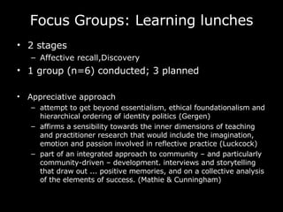 Focus Groups: Learning lunches 2 stages Affective recall,Discovery 1 group (n=6) conducted; 3 planned Appreciative approach attempt to get beyond essentialism, ethical foundationalism and hierarchical ordering of identity politics (Gergen) affirms a sensibility towards the inner dimensions of teaching and practitioner research that would include the imagination, emotion and passion involved in reflective practice (Luckcock) part of an integrated approach to community – and particularly community-driven – development.  interviews and storytelling that draw out ... positive memories, and on a collective analysis of the elements of success.  (Mathie & Cunningham)  