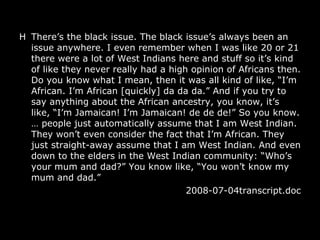 H There’s the black issue. The black issue’s always been an issue anywhere. I even remember when I was like 20 or 21 there were a lot of West Indians here and stuff so it’s kind of like they never really had a high opinion of Africans then. Do you know what I mean, then it was all kind of like, “I’m African. I’m African [quickly] da da da.” And if you try to say anything about the African ancestry, you know, it’s like, “I’m Jamaican! I’m Jamaican! de de de!” So you know.  …  people just automatically assume that I am West Indian. They won’t even consider the fact that I’m African. They just straight-away assume that I am West Indian. And even down to the elders in the West Indian community: “Who’s your mum and dad?” You know like, “You won’t know my mum and dad.”  2008-07-04transcript.doc 