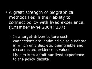 A great strength of biographical methods lies in their ability to connect policy with   lived experience. (Chamberlayne 2004: 337)  In a target-driven culture such connections are inadmissible to a debate in which only discrete, quantifiable and disconnected evidence is valued   My aim is to admit our lived experience to the policy debate 