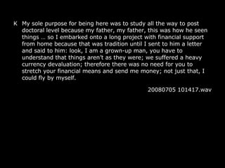 K My sole purpose for being here was to study all the way to post doctoral level because my father, my father, this was how he seen things  … so I embarked onto a long project with financial support from home because that was tradition until I sent to him a letter and said to him: look, I am a grown-up man, you have to understand that things aren’t as they were; we suffered a heavy currency devaluation; therefore there was no need for you to stretch your financial means and send me money; not just that, I could fly by myself. 20080705 101417.wav 