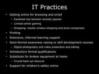 IT Practices Getting online for browsing and email Facebook has become recently popular Limited online gaming Shopping: mostly window shopping and price comparison Printing Extensive, informal learning support Semi-formal awareness raising or skill development courses Digital photography and video production and editing Introductory formal qualifications Substitute for broken equipment at home Crucial back-up resource  Support for children’s safety online 