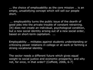 ... the choice of employability as the core mission  …  is an empty, unsatisfying concept which will sell our people short.    ... employability turns the public issue of the dearth of good jobs into the private trouble of constant retraining. [It] does not create an individual, psychological condition, but a new social identity arising out of a new social order, based on short-term capitalism.  ...  Employability  …  militates against students understanding or criticising power relations in college or at work or forming a strong vocational identity.  The sector needs a different future which gives equal weight to social justice and economic prosperity; and why not, for once, in that order? (Coffield, 2006, 6-7)  