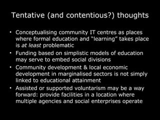 Tentative (and contentious?) thoughts Conceptualising community IT centres as places where formal education and “learning” takes place is  at least  problematic Funding based on simplistic models of education may serve to embed social divisions Community development & local economic development in marginalised sectors is not simply linked to educational attainment Assisted or supported voluntarism may be a way forward: provide facilities in a location where multiple agencies and social enterprises operate 