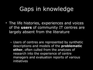 Gaps in knowledge The life histories, experiences and voices of the  users  of community IT centres are largely absent from the literature Users of centres are represented by synthetic descriptions and models of the  problematic other , often culled from the analyses of research into the experience of centre managers and evaluation reports of various initiatives 