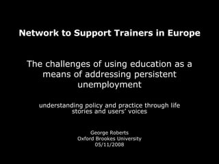 Network to Support Trainers in Europe   The challenges of using education as a means of addressing persistent unemployment understanding policy and practice through life stories and users’ voices George Roberts Oxford Brookes University 05/11/2008 