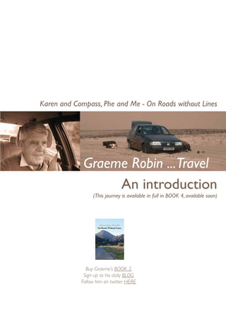 Karen and Compass, Phe and Me - On Roads without Lines




             Graeme Robin ...Travel
                  An introduction
                 (This journey is available in full in BOOK 4, available soon)




              Buy Graeme’s BOOK 2,
             Sign up to his daily BLOG
            Follow him on twitter HERE
 