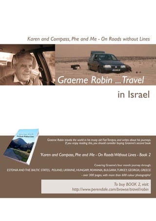 Karen and Compass, Phe and Me - On Roads without Lines




                                    Graeme Robin ...Travel
                                                  in Israel



                           Graeme Robin travels the world in his trusty old Fiat Tempra, and writes about his journeys.
                                         If you enjoy reading this, you should consider buying Graeme’s second book


                      ‘Karen and Compass, Phe and Me - On Roads Without Lines - Book 2

                                                                    Covering Graeme’s four month journey through:
ESTONIA AND THE BALTIC STATES, POLAND, UKRAINE, HUNGARY, ROMANIA, BULGARIA,TURKEY, GEORGIA, GREECE
                                                         - over 300 pages, with more than 600 colour photographs!


                                                                        To buy BOOK 2, visit:
                                                 http://www.perendale.com/browse/travel/robin
 