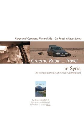 Karen and Compass, Phe and Me - On Roads without Lines




             Graeme Robin ...Travel
                            in Syria
                 (This journey is available in full in BOOK 4, available soon)




              Buy Graeme’s BOOK 2,
             Sign up to his daily BLOG
            Follow him on twitter HERE
 