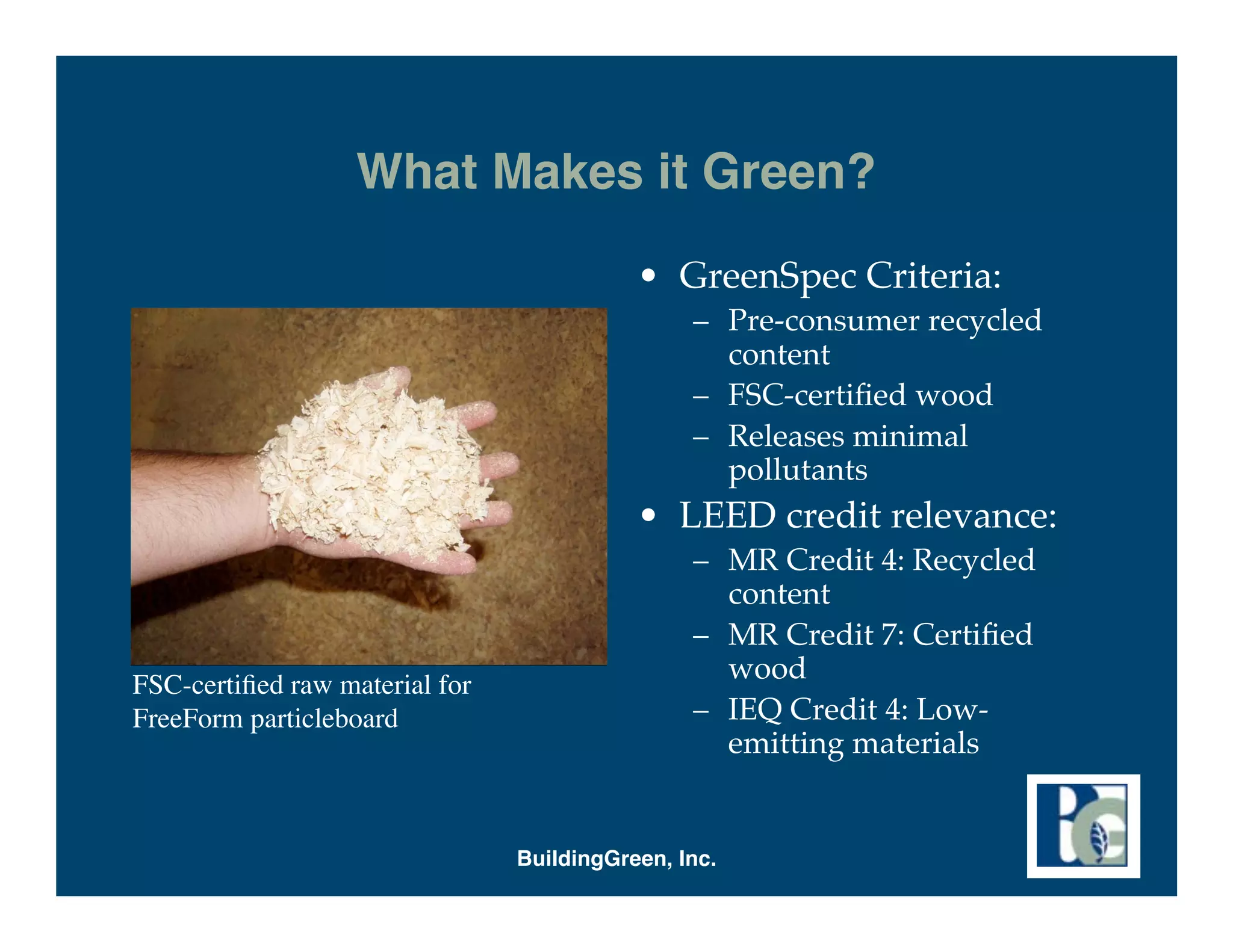 What Makes it Green?
                                           • GreenSpec Criteria:
                                                – Pre-consumer recycled
                                                  content
                                                – FSC-certiﬁed wood
                                                – Releases minimal
                                                  pollutants
                                           • LEED credit relevance:
                                                – MR Credit 4: Recycled
                                                  content
                                                – MR Credit 7: Certiﬁed
FSC-certiﬁed raw material for
                                                  wood
FreeForm particleboard                          – IEQ Credit 4: Low-
                                                  emitting materials


                                BuildingGreen, Inc.
 