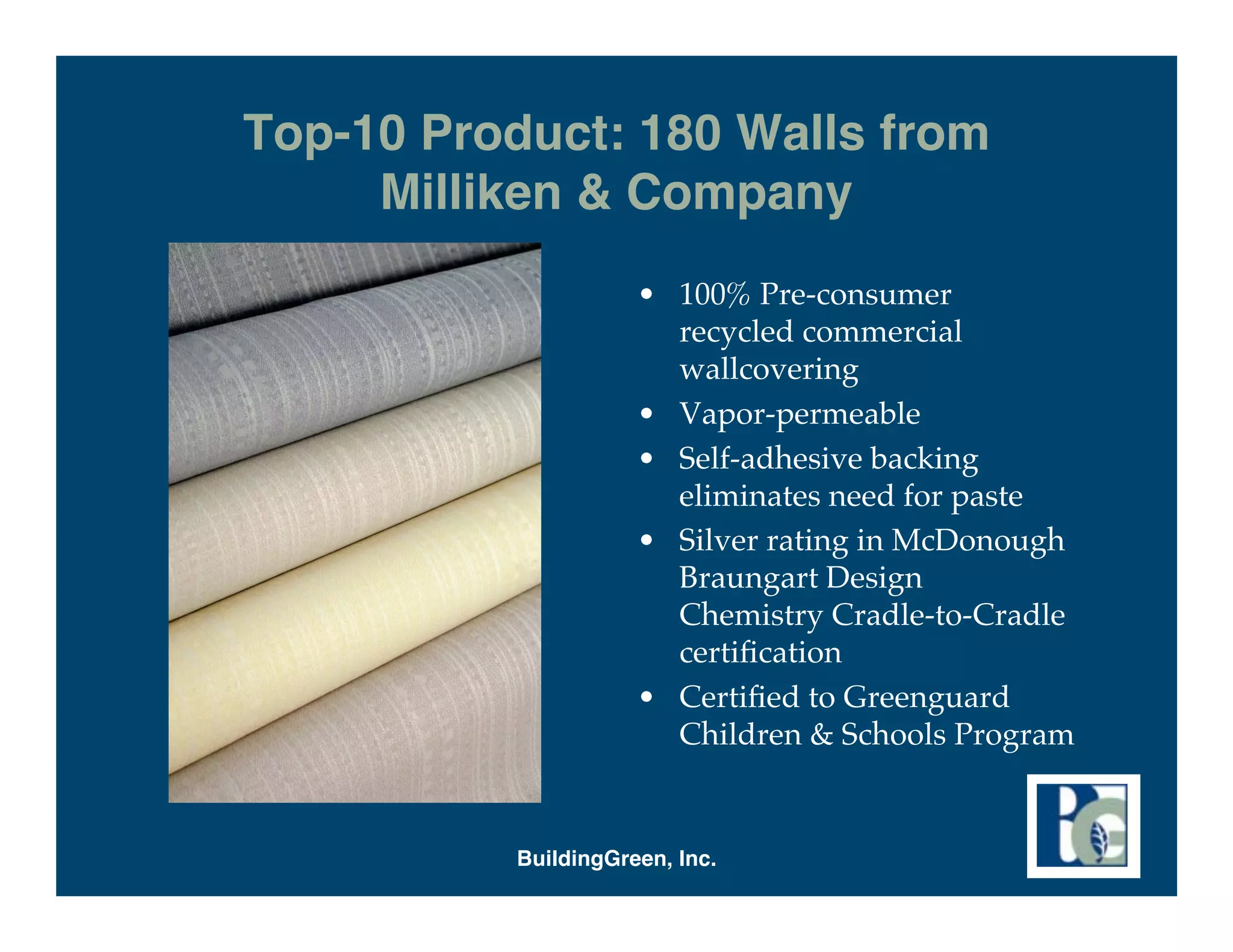 Top-10 Product: 180 Walls from
     Milliken & Company
                     • 100% Pre-consumer
                       recycled commercial
                       wallcovering
                     • Vapor-permeable
                     • Self-adhesive backing
                       eliminates need for paste
                     • Silver rating in McDonough
                       Braungart Design
                       Chemistry Cradle-to-Cradle
                       certiﬁcation
                     • Certiﬁed to Greenguard
                       Children & Schools Program


          BuildingGreen, Inc.
 