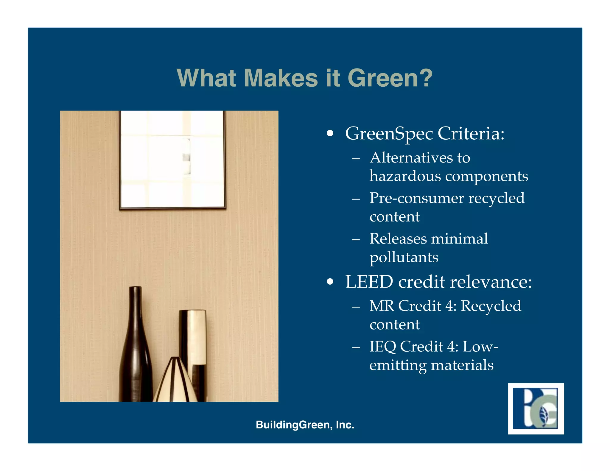 What Makes it Green?

                   • GreenSpec Criteria:
                        – Alternatives to
                          hazardous components
                        – Pre-consumer recycled
                          content
                        – Releases minimal
                          pollutants
                   • LEED credit relevance:
                        – MR Credit 4: Recycled
                          content
                        – IEQ Credit 4: Low-
                          emitting materials


      BuildingGreen, Inc.
 