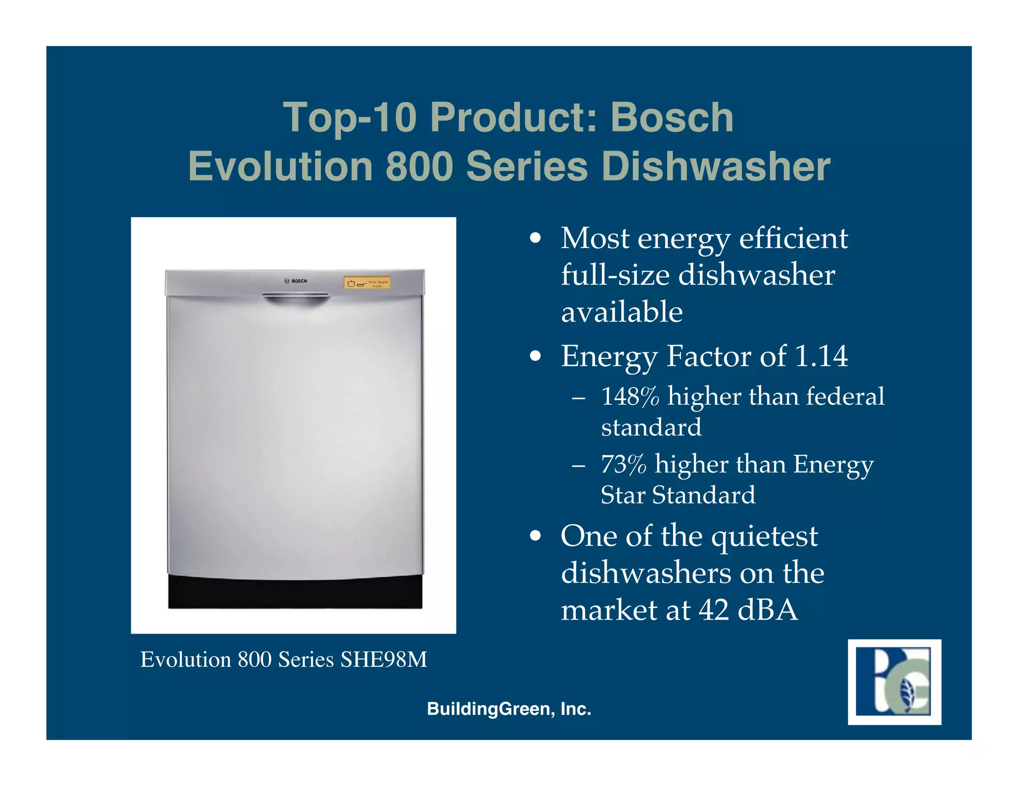 Top-10 Product: Bosch
    Evolution 800 Series Dishwasher
                                     • Most energy efﬁcient
                                       full-size dishwasher
                                       available
                                     • Energy Factor of 1.14
                                          – 148% higher than federal
                                            standard
                                          – 73% higher than Energy
                                            Star Standard
                                     • One of the quietest
                                       dishwashers on the
                                       market at 42 dBA
Evolution 800 Series SHE98M

                          BuildingGreen, Inc.
 