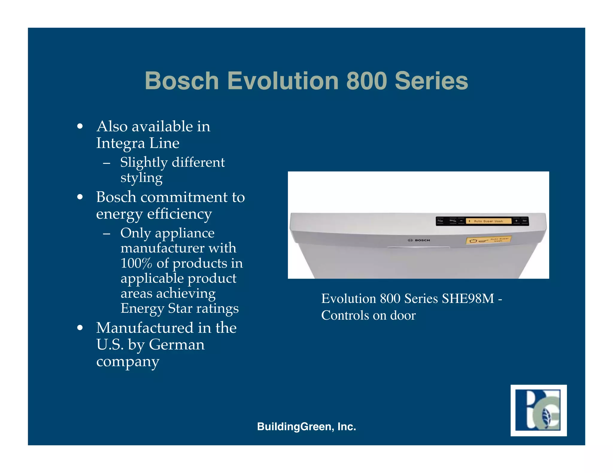 Bosch Evolution 800 Series
• Also available in
  Integra Line
   – Slightly different
     styling
• Bosch commitment to
  energy efﬁciency
   – Only appliance
     manufacturer with
     100% of products in
     applicable product
     areas achieving                   Evolution 800 Series SHE98M -
     Energy Star ratings               Controls on door
• Manufactured in the
  U.S. by German
  company



                           BuildingGreen, Inc.
 