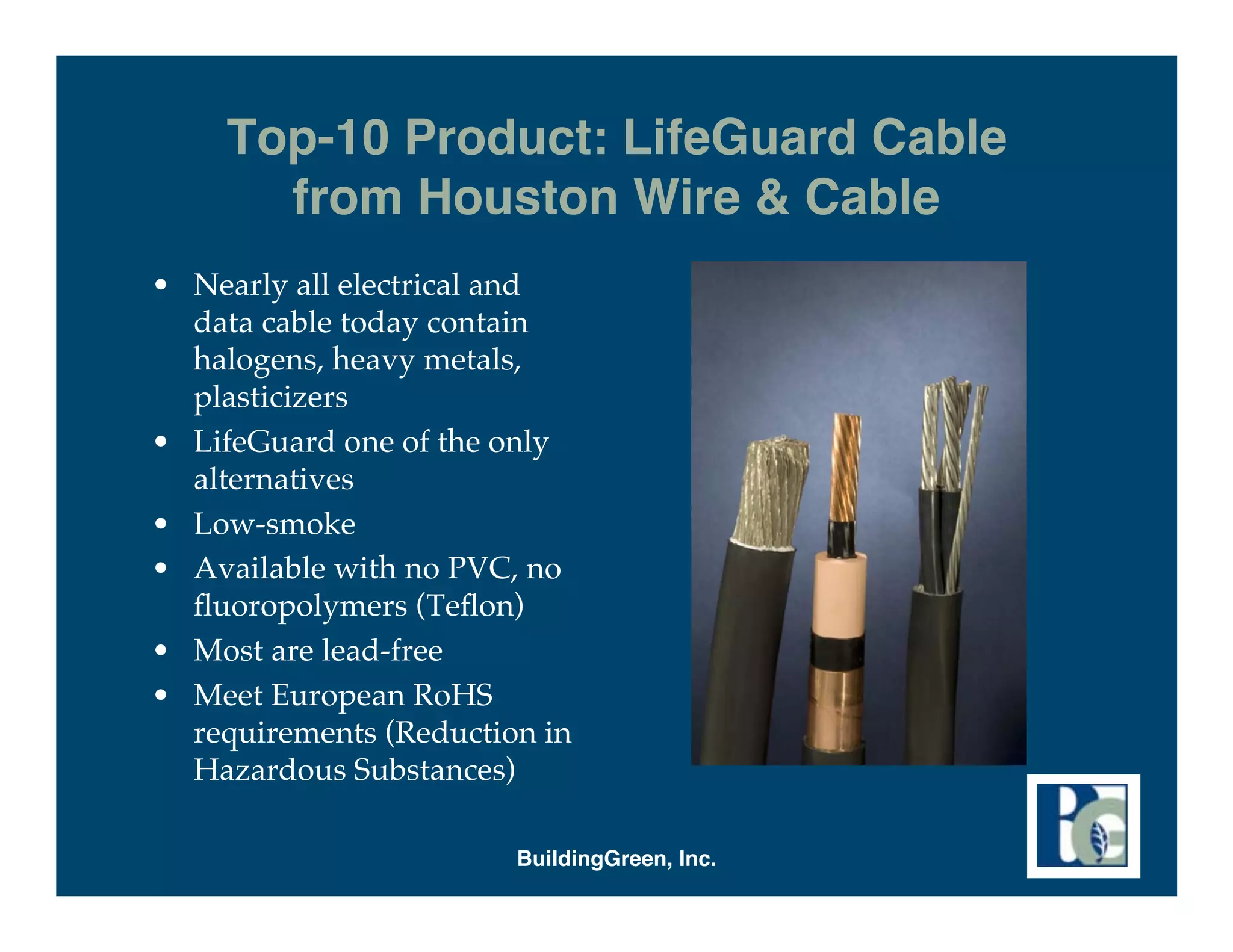 Top-10 Product: LifeGuard Cable
       from Houston Wire & Cable
• Nearly all electrical and
  data cable today contain
  halogens, heavy metals,
  plasticizers
• LifeGuard one of the only
  alternatives
• Low-smoke
• Available with no PVC, no
  ﬂuoropolymers (Teﬂon)
• Most are lead-free
• Meet European RoHS
  requirements (Reduction in
  Hazardous Substances)

                        BuildingGreen, Inc.
 
