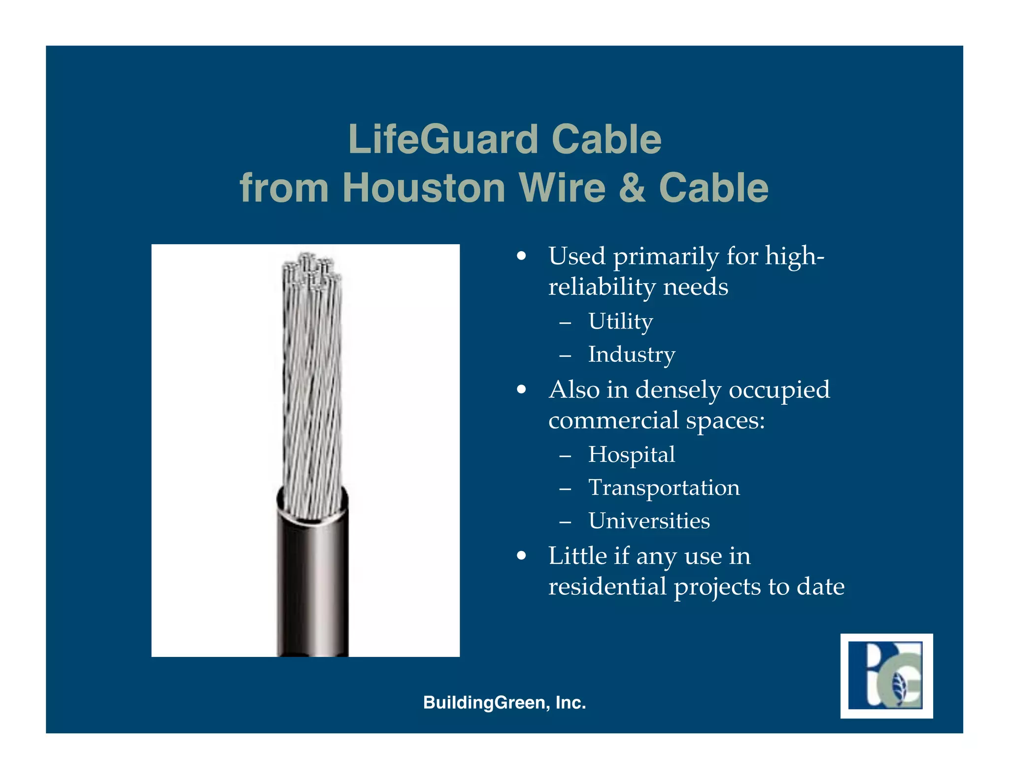 LifeGuard Cable
from Houston Wire & Cable
                  • Used primarily for high-
                    reliability needs
                       – Utility
                       – Industry
                  • Also in densely occupied
                    commercial spaces:
                       – Hospital
                       – Transportation
                       – Universities
                  • Little if any use in
                    residential projects to date



        BuildingGreen, Inc.
 