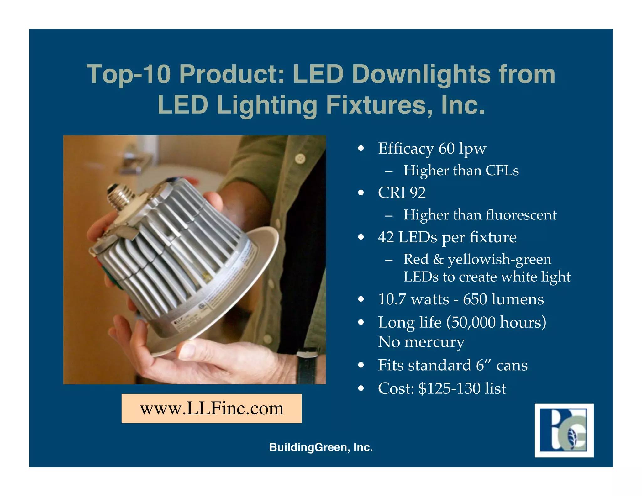Top-10 Product: LED Downlights from
     LED Lighting Fixtures, Inc.
                              • Efﬁcacy 60 lpw
                                     – Higher than CFLs
                              • CRI 92
                                     – Higher than ﬂuorescent
                              • 42 LEDs per ﬁxture
                                     – Red & yellowish-green
                                       LEDs to create white light
                              • 10.7 watts - 650 lumens
                              • Long life (50,000 hours)
                                No mercury
                              • Fits standard 6” cans
                              • Cost: $125-130 list
   www.LLFinc.com
               BuildingGreen, Inc.
 
