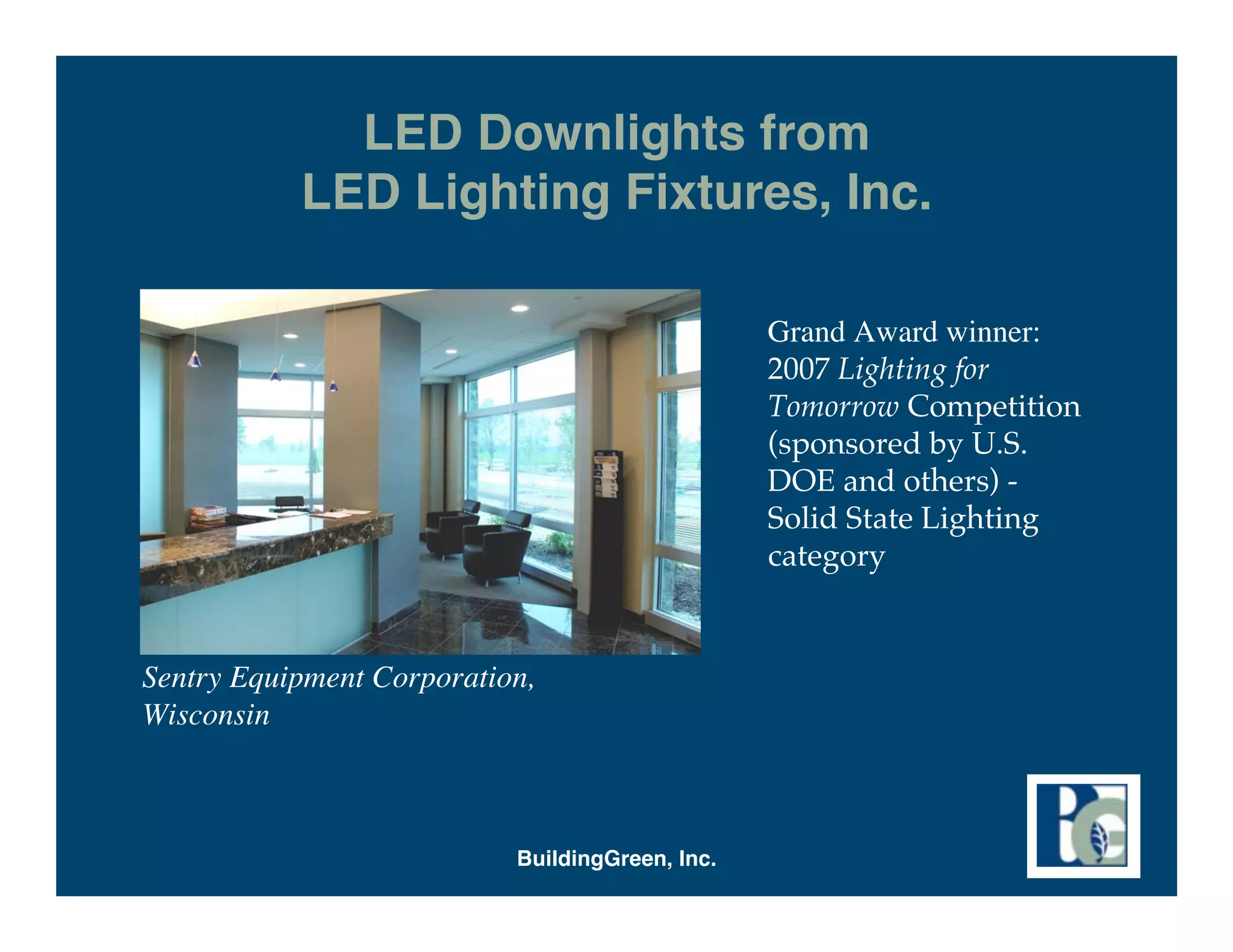 LED Downlights from
           LED Lighting Fixtures, Inc.

                                                 Grand Award winner:
                                                 2007 Lighting for
                                                 Tomorrow Competition
                                                 (sponsored by U.S.
                                                 DOE and others) -
                                                 Solid State Lighting
                                                 category


Sentry Equipment Corporation,
Wisconsin



                           BuildingGreen, Inc.
 