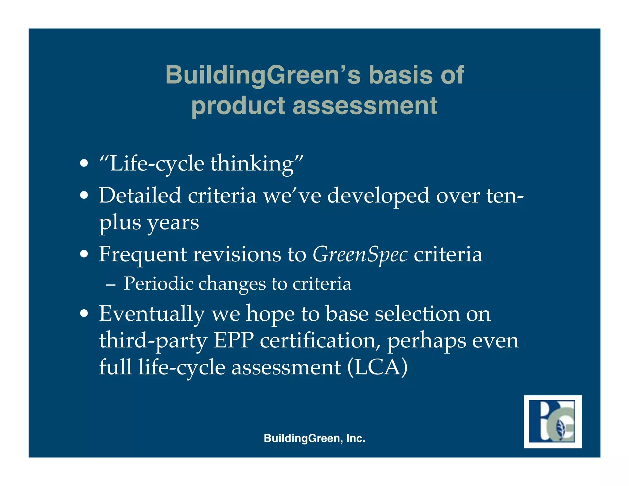 BuildingGreen s basis of
           product assessment

• “Life-cycle thinking”
• Detailed criteria we’ve developed over ten-
  plus years
• Frequent revisions to GreenSpec criteria
  – Periodic changes to criteria
• Eventually we hope to base selection on
  third-party EPP certiﬁcation, perhaps even
  full life-cycle assessment (LCA)


                     BuildingGreen, Inc.
 