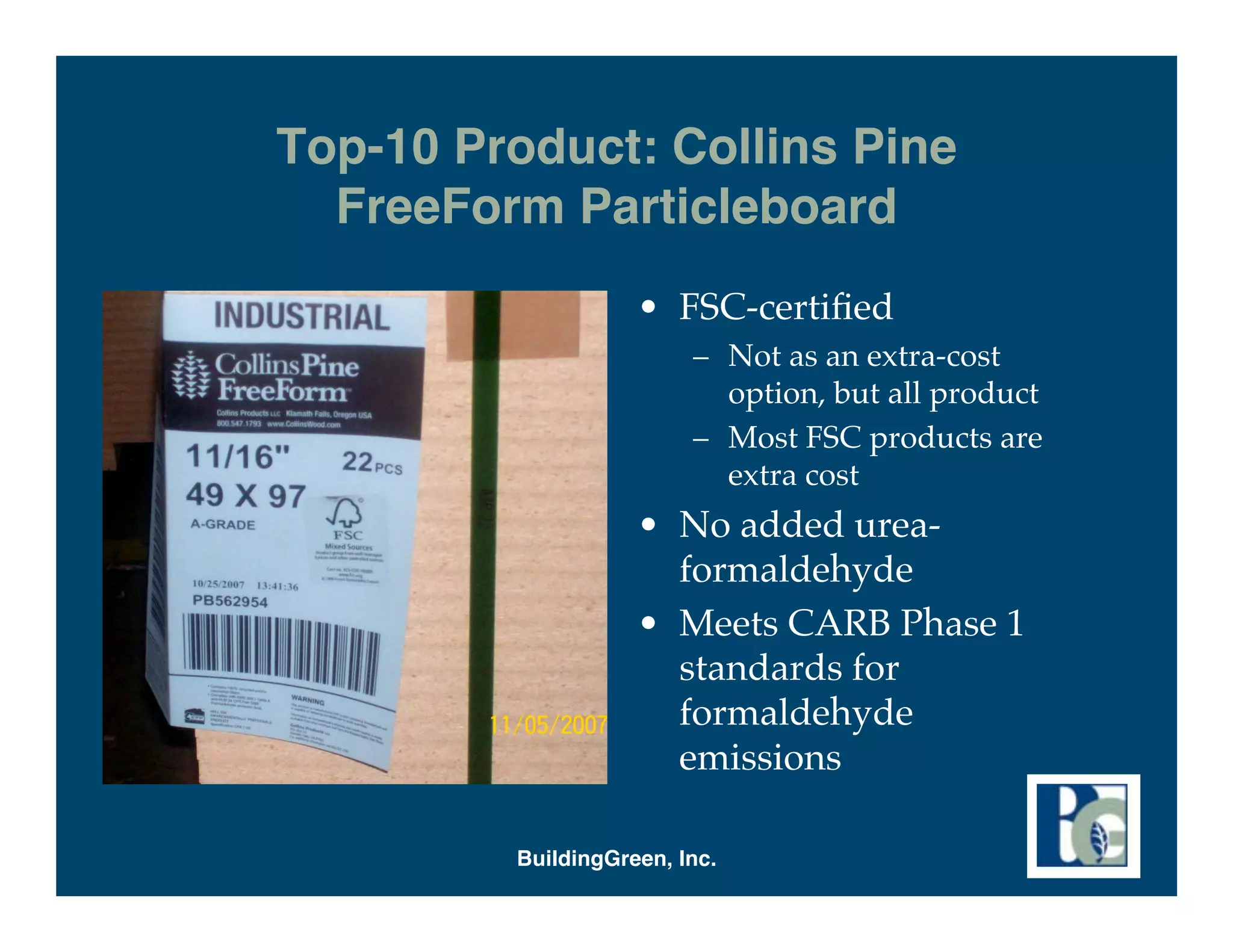 Top-10 Product: Collins Pine
  FreeForm Particleboard
                    • FSC-certiﬁed
                         – Not as an extra-cost
                           option, but all product
                         – Most FSC products are
                           extra cost
                    • No added urea-
                      formaldehyde
                    • Meets CARB Phase 1
                      standards for
                      formaldehyde
                      emissions

         BuildingGreen, Inc.
 