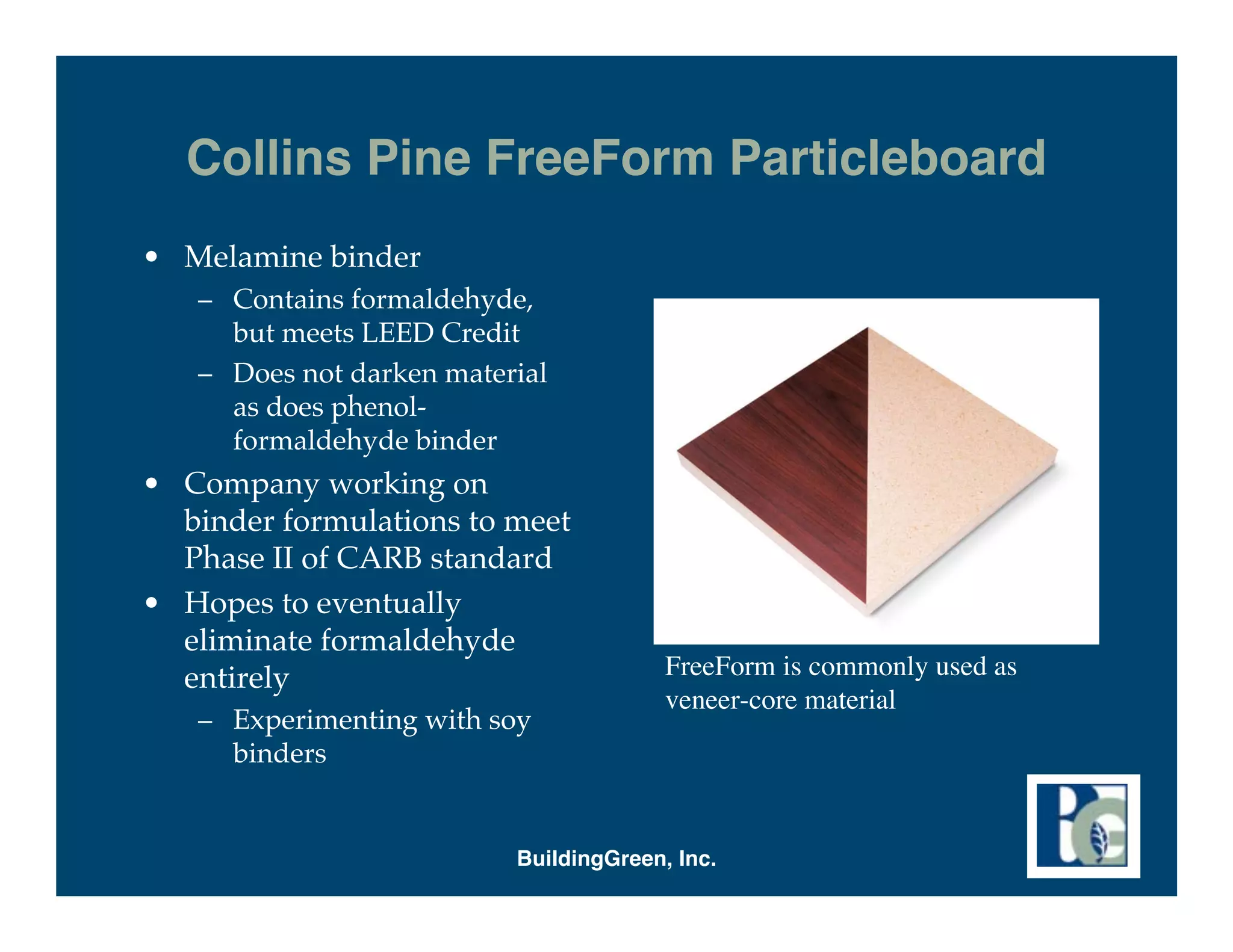 Collins Pine FreeForm Particleboard
• Melamine binder
   – Contains formaldehyde,
     but meets LEED Credit
   – Does not darken material
     as does phenol-
     formaldehyde binder
• Company working on
  binder formulations to meet
  Phase II of CARB standard
• Hopes to eventually
  eliminate formaldehyde
  entirely                              FreeForm is commonly used as
                                        veneer-core material
   – Experimenting with soy
     binders


                          BuildingGreen, Inc.
 