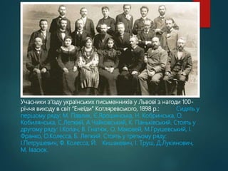 Учасники з’їзду українських письменників у Львові з нагоди 100-
річчя виходу в світ “Енеїди” Котляревського, 1898 р.: Сидять у
першому ряду: М. Павлик, Є.Ярошинська, Н. Кобринська, О.
Кобилянська, С.Лепкий, А.Чайковський, К. Паньківський. Стоять у
другому ряду: І.Копач, В. Гнатюк, О. Маковей, М.Грушевський, І.
Франко, О.Колесса, Б. Лепкий. Стоять у третьому ряду:
І.Петрушевич, Ф. Колесса, Й. Кишакевич, І. Труш, Д.Лукіянович,
М. Івасюк.
 