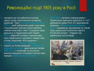 Революційні події 1905 року в Росії
• призвели до послаблення політики
царату щодо національного розвитку
українців – було скасовано Емський указ
1876 р., який забороняв україн-ську мову,
і Грушевський прагнув скористуватися
новими можливос-тями і поширити свою
діяльність в Наддніпрянській Україні:
• 1907 – обраний головою новозаснова-
ного Українського наукового товари-ства
у Києві, редагував його видання –
«Записки УНТ у Києві», «Україна»;
• переніс до Києва редакцію «Літературно-
наукового вістника», друк власних творів;
• 1909-1912 – з ініціативи та за участю
вченого виходили популярні ілюстро-вані
народні газети «Село» та «Засів».
- 1905-1906 – активно співпрацював з
Українською думською фракцією в І та ІІ
державних думах Росії та її друкованим
органом – «Украинским вестником»;
- 1908 – належав до засновників та членів
Ради української політичної партії в
Російській імперії – Товарист-ва
українських поступовців.
 