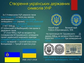 Створення українських державних
символів УНР
На пропозицію М. Грушевського 25
лютого 1918 р. на засіданні Малої ради в
Коростені гербом УНР був затверджений
тризуб
Герб, печатка та грошова банкнота УНР
роботи В. Кричевського, 1917-1918.
Малий герб Великий герб
Роботи В.Кричевського, 1918
УНР, 1917-1918
За 3 Універсалом УЦР ухвалила також
Конституцію УНР
, а також ряд законів:
запроваджено власну грошову систему,
затверджено герб (проект), гімн УНР
, українській
мові надано статус державної.
У 1917-1918 рр. Гімн “Ще не вмерла Україна”
(П.Чубинський-М.Вербицький) став одним із
державних гімнів.
27 січня 1918 р. УЦР на засіданні під
головуванням М.Грушевського затвердила
проект українського морського прапора:
складався з двох смуг, вгорі блакитна, внизу
жовта; на верхній — золотий знак князя
Володимира — Тризуб із хрестом угорі.
 