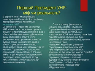 Перший Президент УНР:
міф чи реальність?
9 березня 1918 – М.Грушевський
повернувся до Києва; під його керівниц-
твом розроблялася Конституція
незалежної УНР
.
29 квітня 1918 – прийнята Конституція
УНР
, згідно з якою верховним органом
влади УНР проголошувалися Всена-родні
збори, які безпосередньо здійс-нювали
вищу законодавчу владу в УНР і
формували вищі органи виконавчої та
судової влади. Скликати Всенародні
збори і проводити їх мав голова,
обраний Всенародними зборами. Тож 29
квітня М.Грушевського проголосили
головою Центральної Ради УНР ( а не
УНР), і в цей же день стався державний
переворот: влада перейшла до рук
гетьмана Павла Скоропадського, ЦР
склала повноваження.
Отже, з погляду формального,
юридичного, а відтак і наукового,
Грушевський не був президентом
Української Народної Республіки:
-такої посади в УНР не існувало, також її не
передбачала Конституція, яка була
ухвалена в останній день функціонування
Центральної Ради;
-невідомий жодний акт, учинений
Грушевським як президентом УНР;
-але М.Грушевський користувався
візиткою, де був напис фр. мовою President
du Parlament D'Ukraine (президент
парламенту України — тодішній
відповідник сучасного Голови Верховної
Ради України), а ЗМІ просто
розтиражувало “президенство”
М.Грушевського.
 