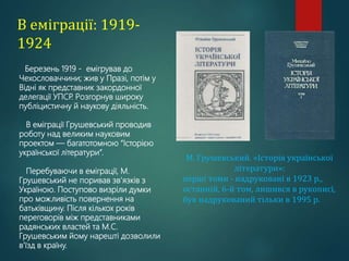 В еміграції: 1919-
1924
Березень 1919 - емігрував до
Чехословаччини; жив у Празі, потім у
Відні як представник закордонної
делегації УПСР
. Розгорнув широку
публіцистичну й наукову діяльність.
В еміграції Грушевський проводив
роботу над великим науковим
проектом — багатотомною “Історією
української літератури”.
Перебуваючи в еміграції, М.
Грушевський не поривав зв'язків з
Україною. Поступово визріли думки
про можливість повернення на
батьківщину. Після кількох років
переговорів між представниками
радянських властей та М.С.
Грушевським йому нарешті дозволили
в'їзд в країну.
М. Грушевський. «Історія української
літератури»:
перші томи - надруковані в 1923 р.,
останній, 6-й том, лишився в рукописі,
був надрукований тільки в 1995 р.
 