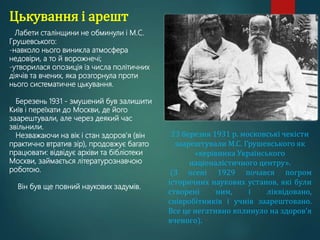 Цькування і арешт
Лабети сталінщини не обминули і М.С.
Грушевського:
-навколо нього виникла атмосфера
недовіри, а то й ворожнечі;
-утворилася опозиція із числа політичних
діячів та вчених, яка розгорнула проти
нього систематичне цькування.
Березень 1931 - змушений був залишити
Київ і переїхати до Москви, де його
заарештували, але через деякий час
звільнили.
Незважаючи на вік і стан здоров'я (він
практично втратив зір), продовжує багато
працювати: відвідує архіви та бібліотеки
Москви, займається літературознавчою
роботою.
Він був ще повний наукових задумів.
23 березня 1931 р. московські чекісти
заарештували М.С. Грушевського як
«керівника Українського
націоналістичного центру».
(З осені 1929 почався погром
історичних наукових установ, які були
створені ним, і ліквідовано,
співробітників і учнів заарештовано.
Все це негативно вплинуло на здоров'я
вченого).
 