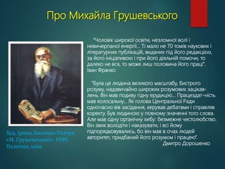 Про Михайла Грушевського
Худ. Ірина Лисенко-Ткачук.
«М. Грушевський». 1989.
Полотно, олія.
“Чоловік широкої освіти, незломної волі і
невичерпаної енергії… Ті мало не 70 томів наукових і
літературних публікацій, виданих під його редакцією,
за його ініціативою і при його діяльній помочи, то
далеко не вся, то може лиш половина його праці”.
Іван Франко
“Була це людина великого масштабу, бистрого
розуму, надзвичайно широких розумових зацікав-
лень. Він мав подиву гідну ерудицію... Працездат-ність
мав колосальну... Як голова Центральної Ради
одночасно вів засідання, керував дебатами і справляв
коректу. Був людиною у повному значенні того слова.
Але мав одну органічну хибу: безмежне честолюбство.
Він звик володіти і наказувати, і всі йому
підпорядковувались, бо він мав в очах людей
авторитет, придбаний його розумом і працею”.
Дмитро Дорошенко
 