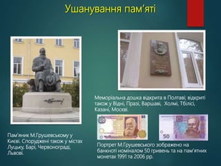 Ушанування пам’яті
Пам’яник М.Грушевському у
Києві. Споруджені також у містах
Луцьку, Барі, Червонограді,
Львові.
Меморіальна дошка відкрита в Полтаві; відкриті
також у Відні, Празі, Варшаві, Холмі, Тбілісі,
Казані, Москві.
Портрет М.Грушевського зображено на
банкноті номіналом 50 гривень та на пам’ятних
монетах 1991 та 2006 рр.
 