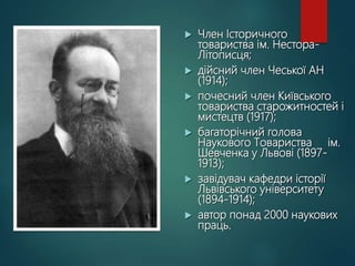  Член Історичного
товариства ім. Нестора-
Літописця;
 дійсний член Чеської АН
(1914);
 почесний член Київського
товариства старожитностей і
мистецтв (1917);
 багаторічний голова
Наукового Товариства ім.
Шевченка у Львові (1897-
1913);
 завідувач кафедри історії
Львівського університету
(1894-1914);
 автор понад 2000 наукових
праць.
 