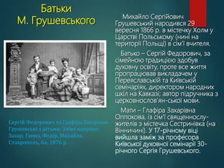 Батьки
М. Грушевського
Михайло Сергійович
Грушевський народився 29
вересня 1866 р. в містечку Холм у
Царстві Польському (нині на
території Польщі) в сім’ї вчителя.
Батько – Сергій Федорович, за
сімейною традицією здобув
духовну освіту, проте все життя
пропрацював викладачем у
Переяславській та Київській
семінаріях, директором народних
шкіл на Кавказі; автор підручника з
церковнослов’ян-ської мови.
Мати – Глафіра Захарівна
Оппокова, із сім’ї священнослу-
жителів з містечка Сестринівка (на
Вінничині). У 17-річному віці
вийшла заміж за професора
Київської духовної семінарії 30-
річного Сергія Грушевського.
Сергій Федорович та Глафіра Захарівна
Грушевські з дітьми. Зліва направо:
Захар, Ганна, Федір, Михайло.
Ставрополь, бл. 1876 р.
 