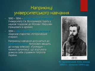 Наприкінці
університетського навчання
• 1890 – 1894 – професорський стипендіат
Університету Св. Володимира; їздить у
наукові подорожі до Москви і Варшави
(працювати в архівах);
• 1894 – захист магістерської дисертації
«Барское староство. Исторические
очерки».
• Наприкінці навчання долучається до
українського руху: Антонович вводить
до складу київської «Громади» -
таємної організації, що згуртувала
довкола себе справжніх патріотів
України.
М. Грушевський. Київ, кінець
1880-х – початок 1890-х рр.
 