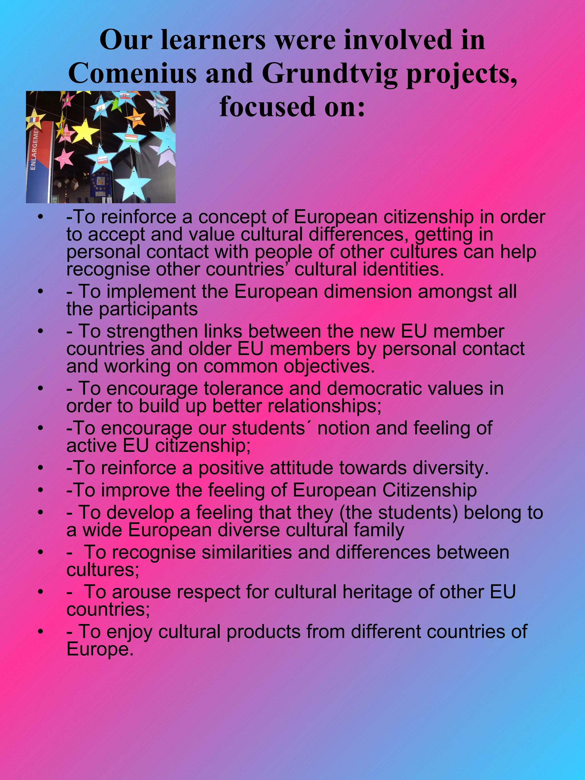 Our learners were involved in
    Comenius and Grundtvig projects,
              focused on:


•   -To reinforce a concept of European citizenship in order
    to accept and value cultural differences, getting in
    personal contact with people of other cultures can help
    recognise other countries’ cultural identities.
•   - To implement the European dimension amongst all
    the participants
•   - To strengthen links between the new EU member
    countries and older EU members by personal contact
    and working on common objectives.
•   - To encourage tolerance and democratic values in
    order to build up better relationships;
•   -To encourage our students´ notion and feeling of
    active EU citizenship;
•   -To reinforce a positive attitude towards diversity.
•   -To improve the feeling of European Citizenship
•   - To develop a feeling that they (the students) belong to
    a wide European diverse cultural family
•   - To recognise similarities and differences between
    cultures;
•   - To arouse respect for cultural heritage of other EU
    countries;
•   - To enjoy cultural products from different countries of
    Europe.
 